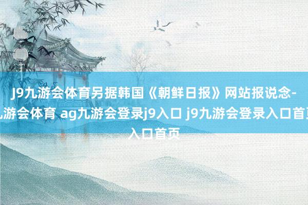 J9九游会体育　　另据韩国《朝鲜日报》网站报说念-九游会体育 ag九游会登录j9入口 j9九游会登录入口首页