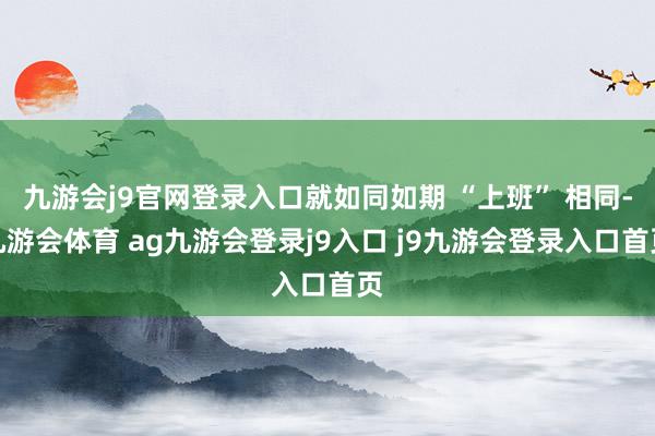 九游会j9官网登录入口就如同如期 “上班” 相同-九游会体育 ag九游会登录j9入口 j9九游会登录入口首页
