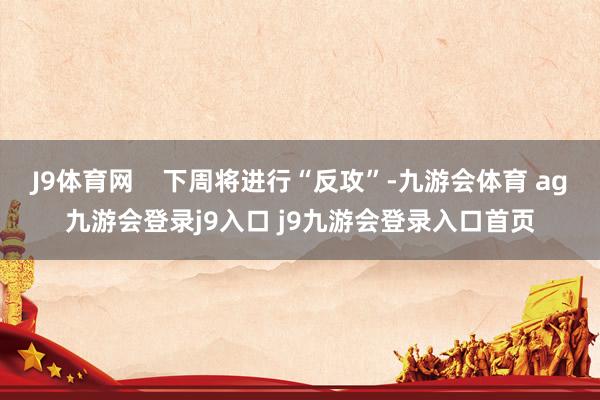 J9体育网    下周将进行“反攻”-九游会体育 ag九游会登录j9入口 j9九游会登录入口首页
