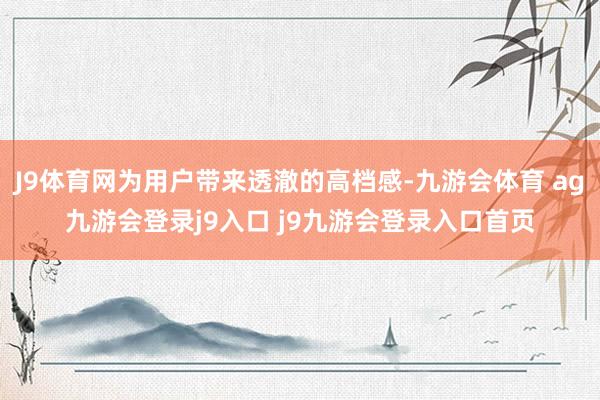 J9体育网为用户带来透澈的高档感-九游会体育 ag九游会登录j9入口 j9九游会登录入口首页