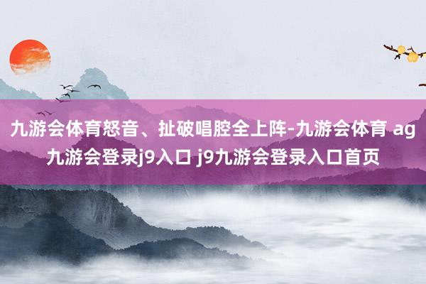 九游会体育怒音、扯破唱腔全上阵-九游会体育 ag九游会登录j9入口 j9九游会登录入口首页