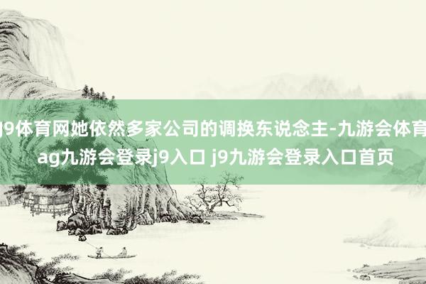 J9体育网她依然多家公司的调换东说念主-九游会体育 ag九游会登录j9入口 j9九游会登录入口首页