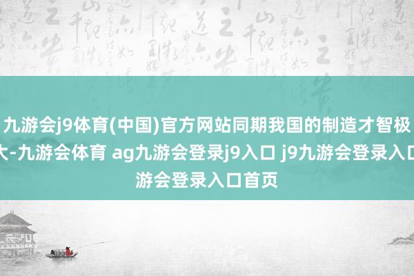 九游会j9体育(中国)官方网站同期我国的制造才智极为巨大-九游会体育 ag九游会登录j9入口 j9九游会登录入口首页