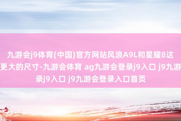 九游会j9体育(中国)官方网站风浪A9L和星耀8这两位自后者有着更大的尺寸-九游会体育 ag九游会登录j9入口 j9九游会登录入口首页