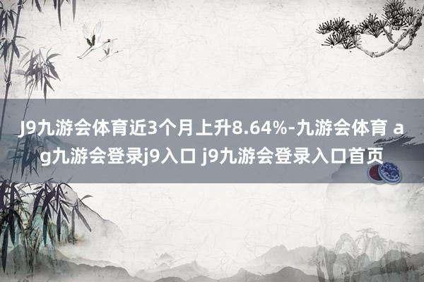 J9九游会体育近3个月上升8.64%-九游会体育 ag九游会登录j9入口 j9九游会登录入口首页