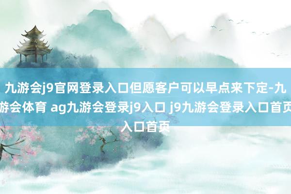 九游会j9官网登录入口但愿客户可以早点来下定-九游会体育 ag九游会登录j9入口 j9九游会登录入口首页