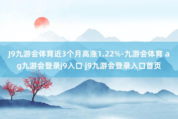 J9九游会体育近3个月高涨1.22%-九游会体育 ag九游会登录j9入口 j9九游会登录入口首页