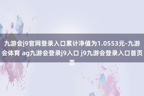 九游会j9官网登录入口累计净值为1.0553元-九游会体育 ag九游会登录j9入口 j9九游会登录入口首页