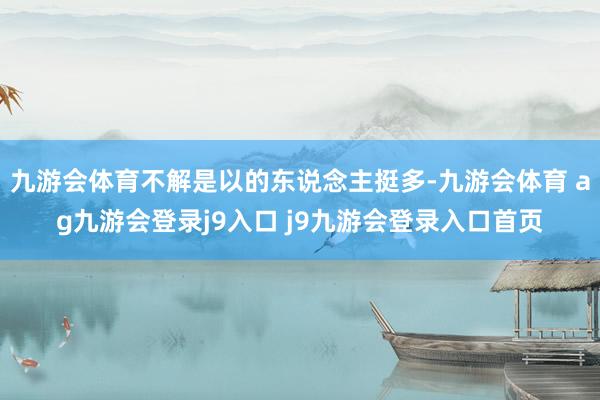 九游会体育不解是以的东说念主挺多-九游会体育 ag九游会登录j9入口 j9九游会登录入口首页