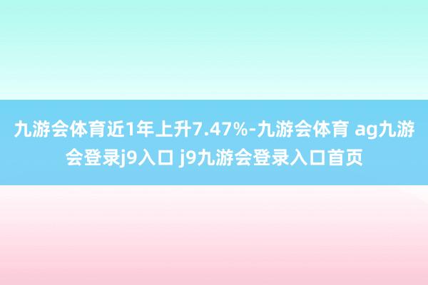 九游会体育近1年上升7.47%-九游会体育 ag九游会登录j9入口 j9九游会登录入口首页