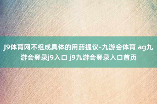 J9体育网不组成具体的用药提议-九游会体育 ag九游会登录j9入口 j9九游会登录入口首页