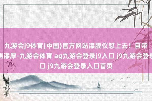 九游会j9体育(中国)官方网站漆膜仪怼上去！自带或借用具测漆厚-九游会体育 ag九游会登录j9入口 j9九游会登录入口首页