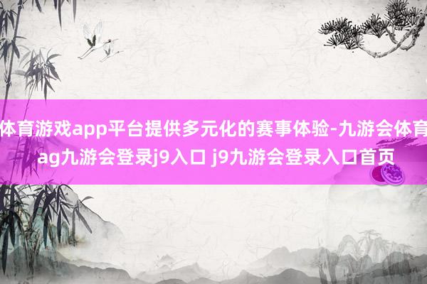 体育游戏app平台提供多元化的赛事体验-九游会体育 ag九游会登录j9入口 j9九游会登录入口首页