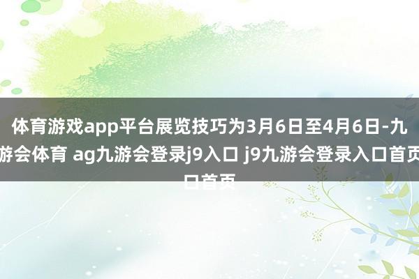 体育游戏app平台展览技巧为3月6日至4月6日-九游会体育 ag九游会登录j9入口 j9九游会登录入口首页