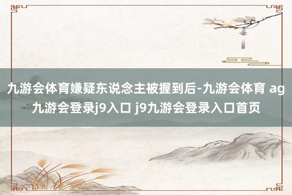九游会体育嫌疑东说念主被握到后-九游会体育 ag九游会登录j9入口 j9九游会登录入口首页