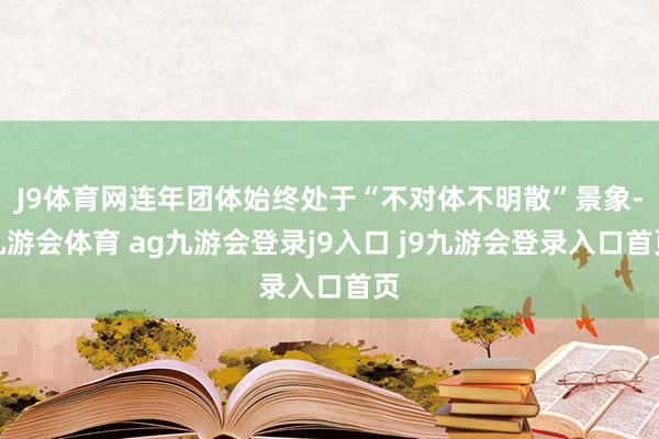 J9体育网连年团体始终处于“不对体不明散”景象-九游会体育 ag九游会登录j9入口 j9九游会登录入口首页