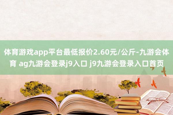 体育游戏app平台最低报价2.60元/公斤-九游会体育 ag九游会登录j9入口 j9九游会登录入口首页