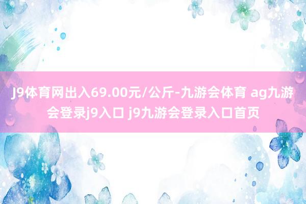 J9体育网出入69.00元/公斤-九游会体育 ag九游会登录j9入口 j9九游会登录入口首页