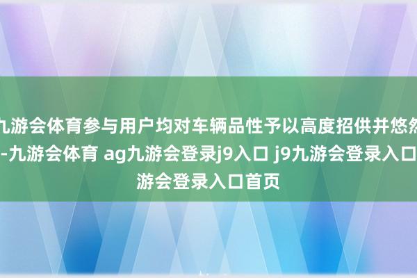 九游会体育参与用户均对车辆品性予以高度招供并悠然提车-九游会体育 ag九游会登录j9入口 j9九游会登录入口首页