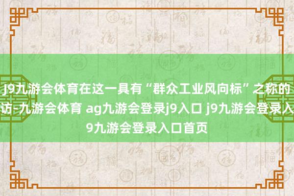 J9九游会体育在这一具有“群众工业风向标”之称的展会采访-九游会体育 ag九游会登录j9入口 j9九游会登录入口首页