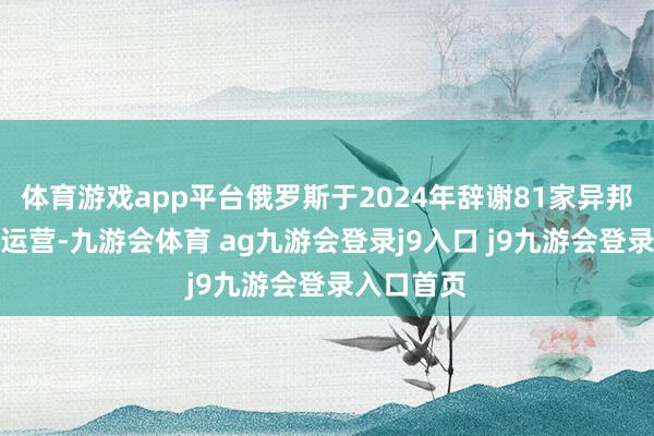 体育游戏app平台俄罗斯于2024年辞谢81家异邦媒体在俄运营-九游会体育 ag九游会登录j9入口 j9九游会登录入口首页