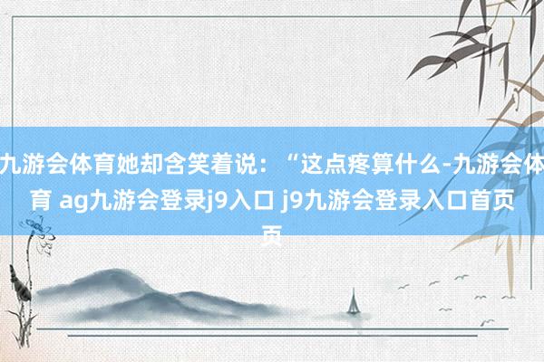 九游会体育她却含笑着说：“这点疼算什么-九游会体育 ag九游会登录j9入口 j9九游会登录入口首页