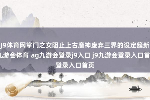 J9体育网掌门之女阻止上古魔神废弃三界的设定簇新-九游会体育 ag九游会登录j9入口 j9九游会登录入口首页