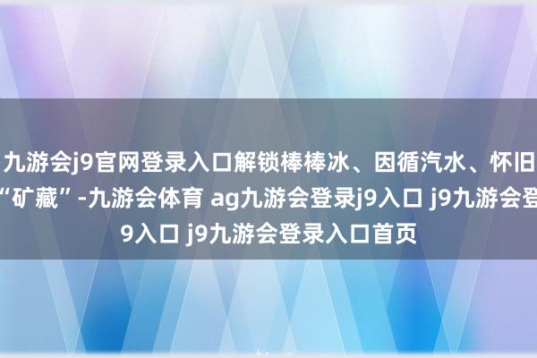 九游会j9官网登录入口解锁棒棒冰、因循汽水、怀旧玩物等惊喜“矿藏”-九游会体育 ag九游会登录j9入口 j9九游会登录入口首页