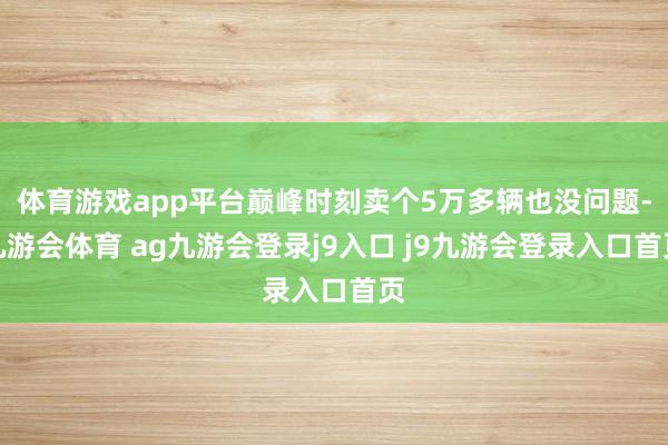 体育游戏app平台巅峰时刻卖个5万多辆也没问题-九游会体育 ag九游会登录j9入口 j9九游会登录入口首页