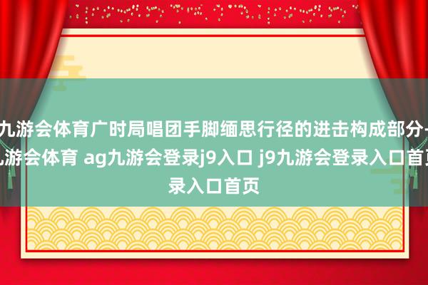 九游会体育广时局唱团手脚缅思行径的进击构成部分-九游会体育 ag九游会登录j9入口 j9九游会登录入口首页