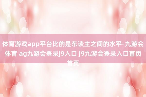 体育游戏app平台比的是东谈主之间的水平-九游会体育 ag九游会登录j9入口 j9九游会登录入口首页