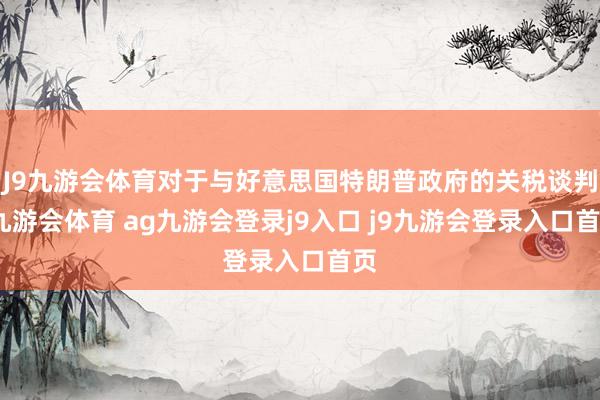 J9九游会体育对于与好意思国特朗普政府的关税谈判-九游会体育 ag九游会登录j9入口 j9九游会登录入口首页