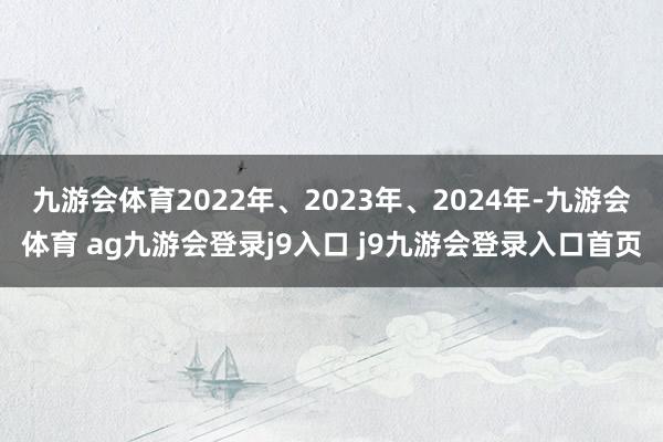九游会体育2022年、2023年、2024年-九游会体育 ag九游会登录j9入口 j9九游会登录入口首页
