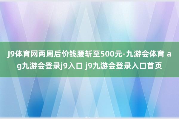 J9体育网两周后价钱腰斩至500元-九游会体育 ag九游会登录j9入口 j9九游会登录入口首页