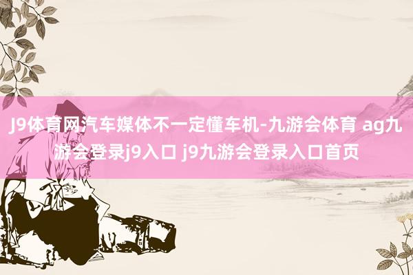 J9体育网汽车媒体不一定懂车机-九游会体育 ag九游会登录j9入口 j9九游会登录入口首页