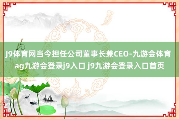 J9体育网当今担任公司董事长兼CEO-九游会体育 ag九游会登录j9入口 j9九游会登录入口首页