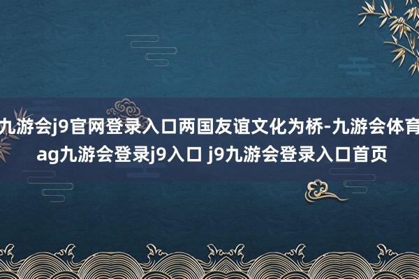 九游会j9官网登录入口两国友谊文化为桥-九游会体育 ag九游会登录j9入口 j9九游会登录入口首页