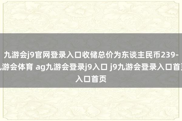 九游会j9官网登录入口收储总价为东谈主民币239-九游会体育 ag九游会登录j9入口 j9九游会登录入口首页