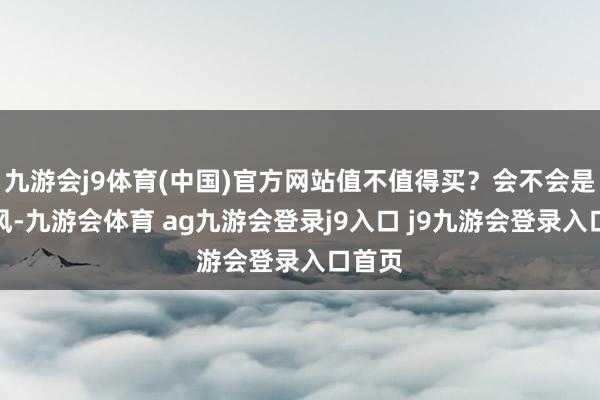 九游会j9体育(中国)官方网站值不值得买？会不会是次伤风-九游会体育 ag九游会登录j9入口 j9九游会登录入口首页