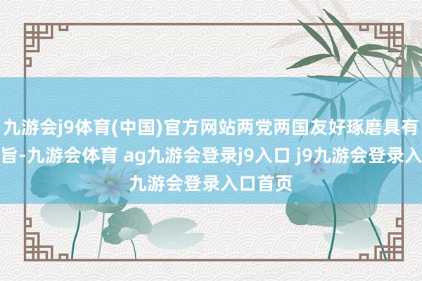 九游会j9体育(中国)官方网站两党两国友好琢磨具有计谋意旨-九游会体育 ag九游会登录j9入口 j9九游会登录入口首页