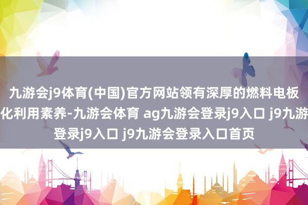 九游会j9体育(中国)官方网站领有深厚的燃料电板技艺研发与工程化利用素养-九游会体育 ag九游会登录j9入口 j9九游会登录入口首页
