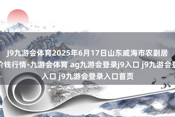 J9九游会体育2025年6月17日山东威海市农副居品批发商场价钱行情-九游会体育 ag九游会登录j9入口 j9九游会登录入口首页