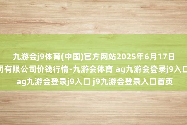 九游会j9体育(中国)官方网站2025年6月17日山东喜地农居品市集科罚有限公司价钱行情-九游会体育 ag九游会登录j9入口 j9九游会登录入口首页