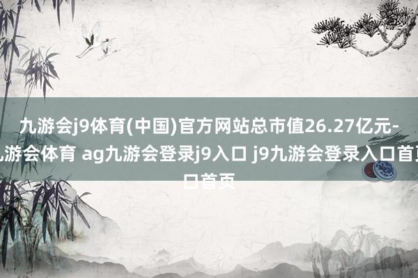 九游会j9体育(中国)官方网站总市值26.27亿元-九游会体育 ag九游会登录j9入口 j9九游会登录入口首页
