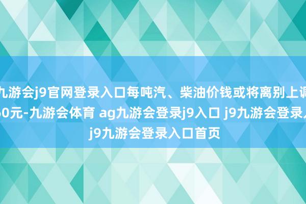 九游会j9官网登录入口每吨汽、柴油价钱或将离别上调65元、60元-九游会体育 ag九游会登录j9入口 j9九游会登录入口首页
