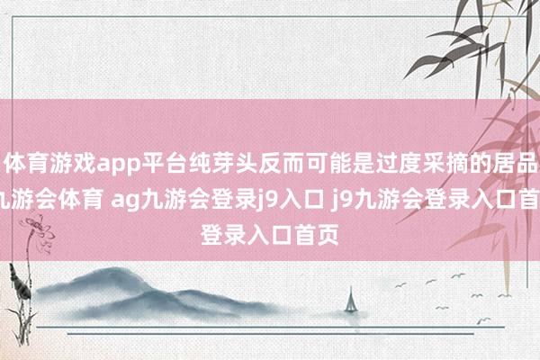 体育游戏app平台纯芽头反而可能是过度采摘的居品-九游会体育 ag九游会登录j9入口 j9九游会登录入口首页