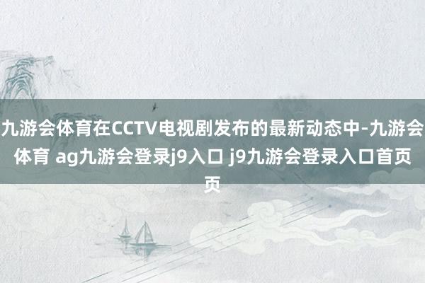 九游会体育在CCTV电视剧发布的最新动态中-九游会体育 ag九游会登录j9入口 j9九游会登录入口首页