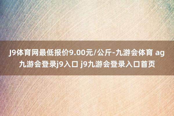 J9体育网最低报价9.00元/公斤-九游会体育 ag九游会登录j9入口 j9九游会登录入口首页