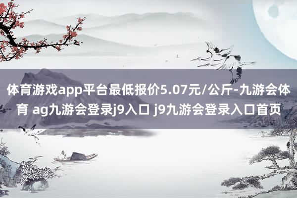 体育游戏app平台最低报价5.07元/公斤-九游会体育 ag九游会登录j9入口 j9九游会登录入口首页