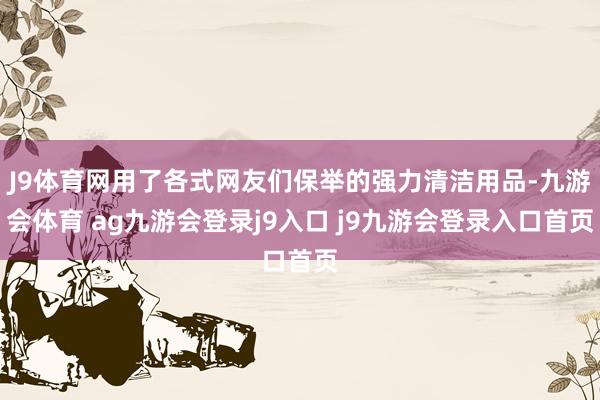 J9体育网用了各式网友们保举的强力清洁用品-九游会体育 ag九游会登录j9入口 j9九游会登录入口首页